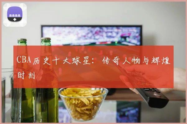CBA历史十大球星:传奇人物与辉煌时刻