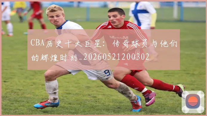 CBA历史十大巨星:传奇球员与他们的辉煌时刻_20260521200302