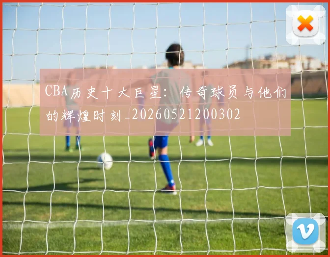 CBA历史十大巨星：传奇球员与他们的辉煌时刻_20260521200302
