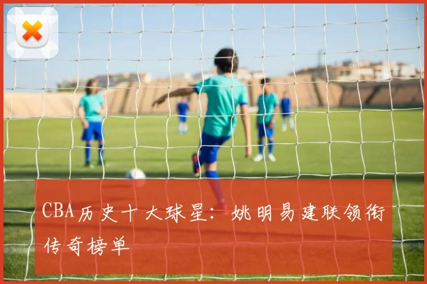 CBA历史十大球星:姚明易建联领衔传奇榜单