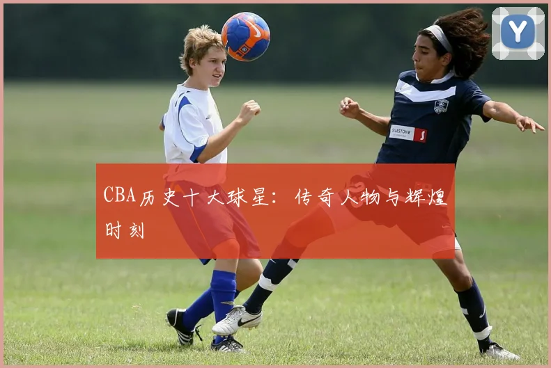 CBA历史十大球星:传奇人物与辉煌时刻