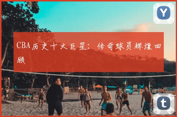 CBA历史十大巨星:传奇球员辉煌回顾