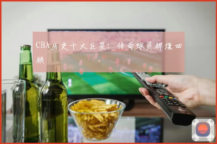 CBA历史十大巨星:传奇球员辉煌回顾